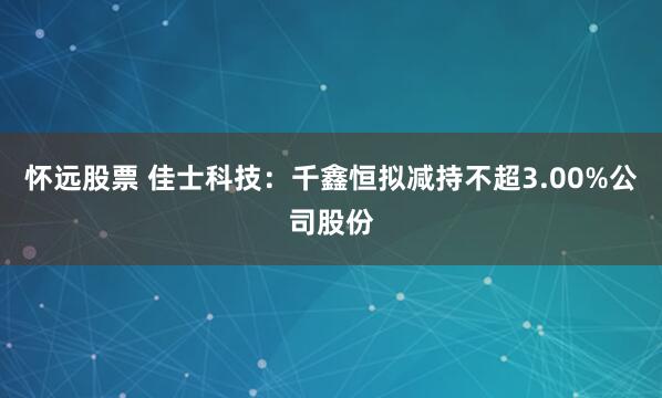 怀远股票 佳士科技：千鑫恒拟减持不超3.00%公司股份