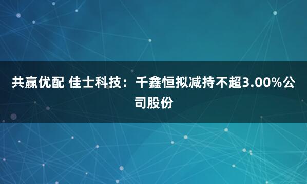 共赢优配 佳士科技：千鑫恒拟减持不超3.00%公司股份