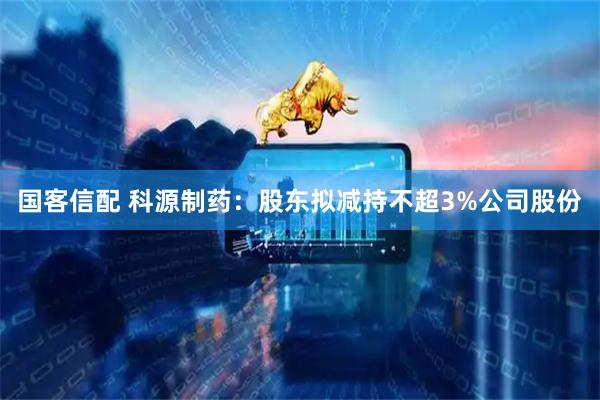 国客信配 科源制药：股东拟减持不超3%公司股份