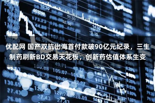 优配网 国产双抗出海首付款破90亿元纪录，三生制药刷新BD交易天花板，创新药估值体系生变