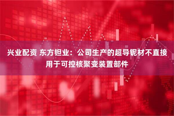 兴业配资 东方钽业：公司生产的超导铌材不直接用于可控核聚变装置部件