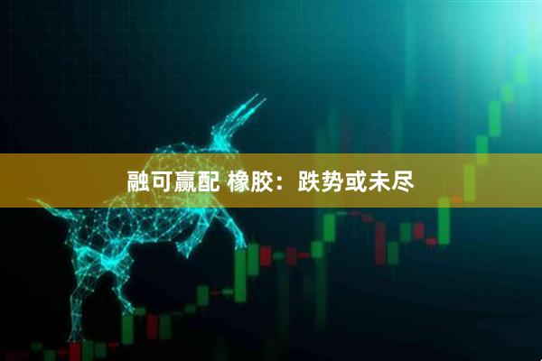 融可赢配 橡胶：跌势或未尽