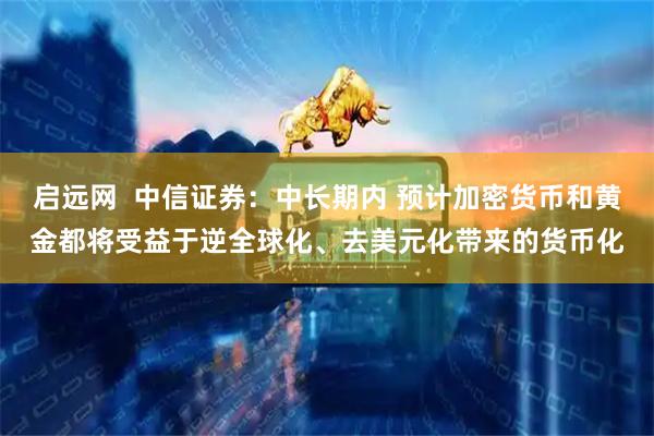 启远网  中信证券：中长期内 预计加密货币和黄金都将受益于逆全球化、去美元化带来的货币化