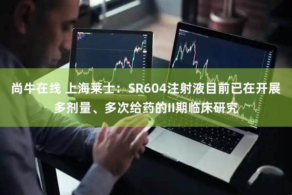 尚牛在线 上海莱士：SR604注射液目前已在开展多剂量、多次给药的II期临床研究