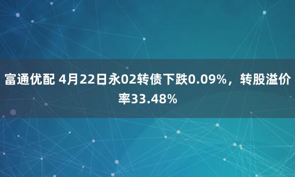 富通优配 4月22日永02转债下跌0.09%，转股溢价率33.48%