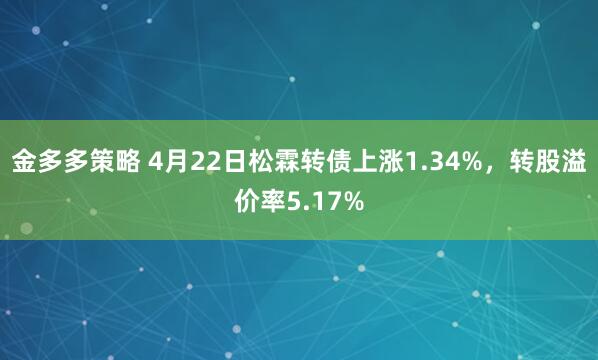 金多多策略 4月22日松霖转债上涨1.34%，转股溢价率5.17%