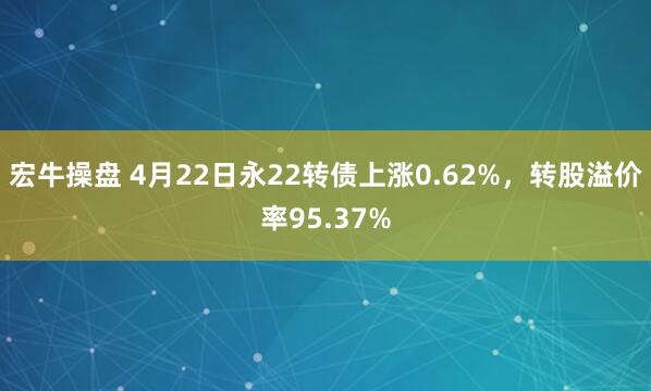 宏牛操盘 4月22日永22转债上涨0.62%，转股溢价率95.37%
