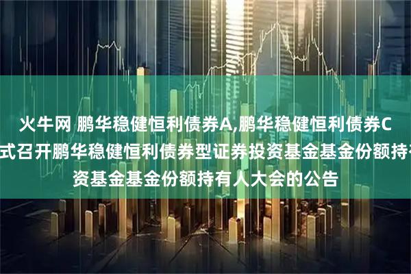 火牛网 鹏华稳健恒利债券A,鹏华稳健恒利债券C: 关于以通讯方式召开鹏华稳健恒利债券型证券投资基金基金份额持有人大会的公告