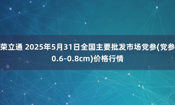 荣立通 2025年5月31日全国主要批发市场党参(党参0.6-0.8cm)价格行情