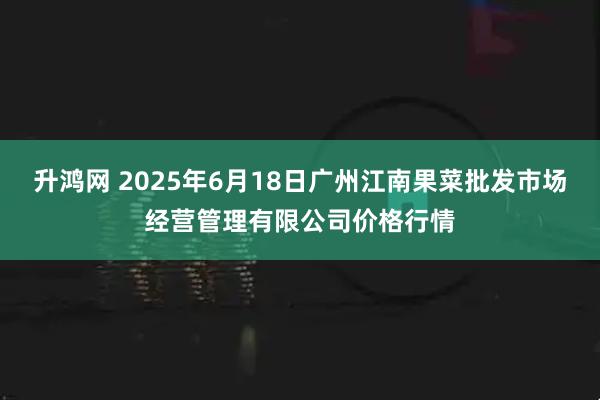 升鸿网 2025年6月18日广州江南果菜批发市场经营管理有限公司价格行情