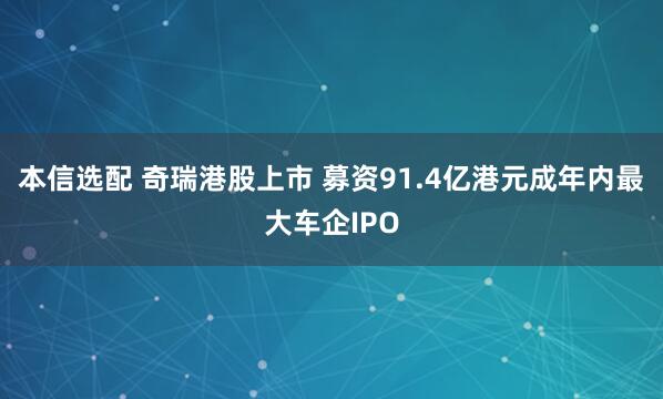 本信选配 奇瑞港股上市 募资91.4亿港元成年内最大车企IPO