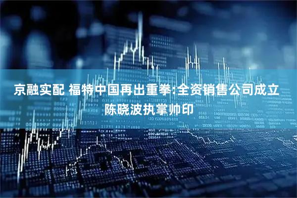 京融实配 福特中国再出重拳:全资销售公司成立 陈晓波执掌帅印