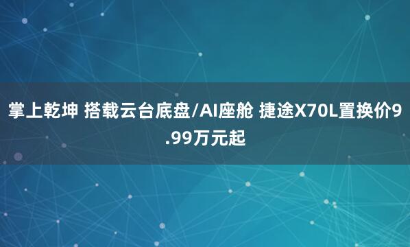 掌上乾坤 搭载云台底盘/AI座舱 捷途X70L置换价9.99万元起