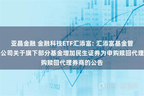 亚晶金融 金融科技ETF汇添富: 汇添富基金管理股份有限公司关于旗下部分基金增加民生证券为申购赎回代理券商的公告