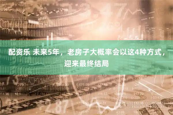 配资乐 未来5年，老房子大概率会以这4种方式，迎来最终结局