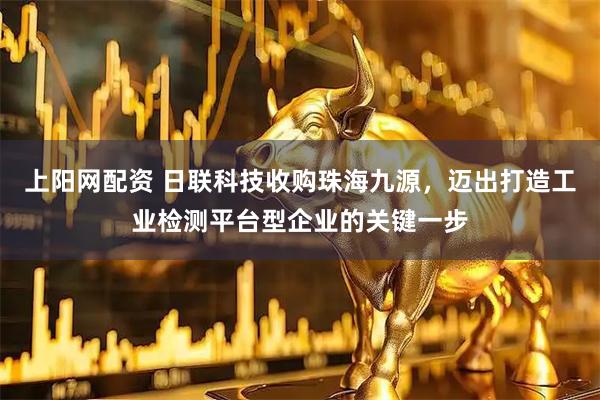 上阳网配资 日联科技收购珠海九源，迈出打造工业检测平台型企业的关键一步