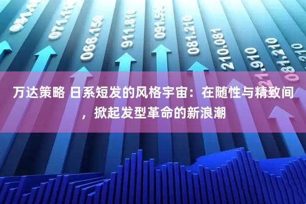 万达策略 日系短发的风格宇宙：在随性与精致间，掀起发型革命的新浪潮