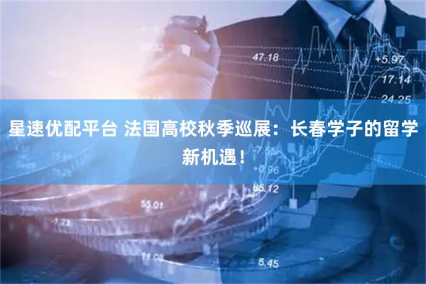 星速优配平台 法国高校秋季巡展:长春学子的留学新机遇!