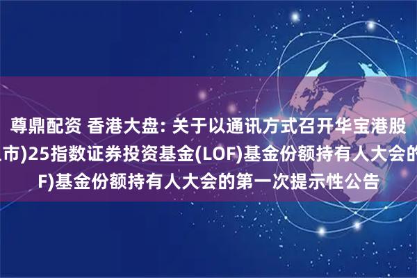 尊鼎配资 香港大盘: 关于以通讯方式召开华宝港股通恒生中国(香港上市)25指数证券投资基金(LOF)基金份额持有人大会的第一次提示性公告