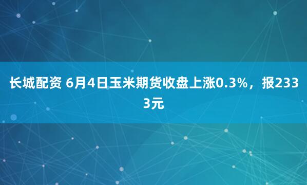 长城配资 6月4日玉米期货收盘上涨0.3%,报2333元