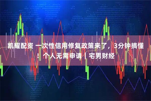 凯耀配资 一次性信用修复政策来了,3分钟搞懂!个人无需申请|宅男财经