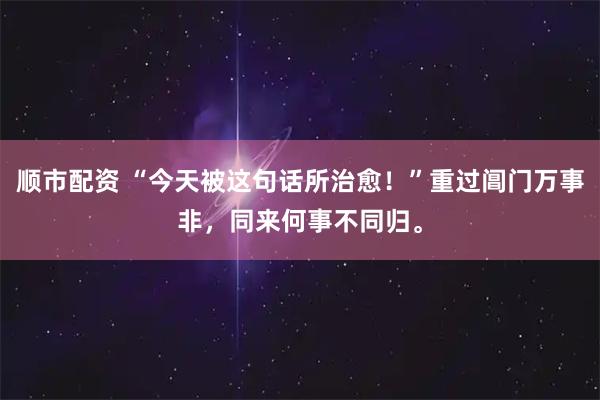 顺市配资 “今天被这句话所治愈!”重过阊门万事非,同来何事不同归。