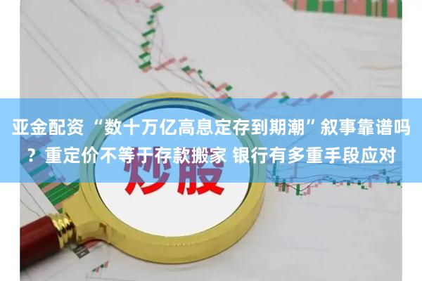 亚金配资 “数十万亿高息定存到期潮”叙事靠谱吗？重定价不等于存款搬家 银行有多重手段应对