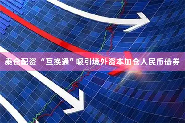 泰仓配资 “互换通”吸引境外资本加仓人民币债券