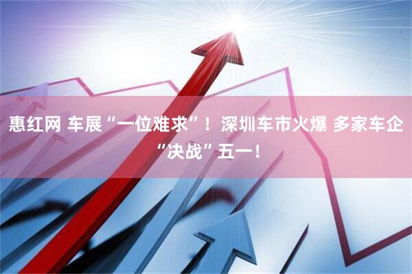 惠红网 车展“一位难求”！深圳车市火爆 多家车企“决战”五一！