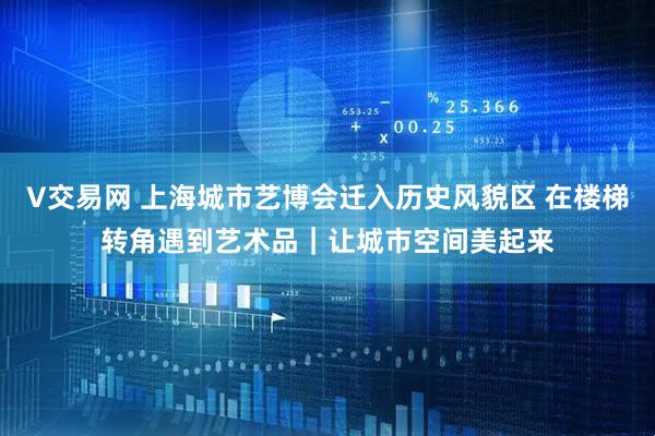 V交易网 上海城市艺博会迁入历史风貌区 在楼梯转角遇到艺术品｜让城市空间美起来