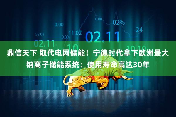 鼎信天下 取代电网储能!宁德时代拿下欧洲最大钠离子储能系统:使用寿命高达30年