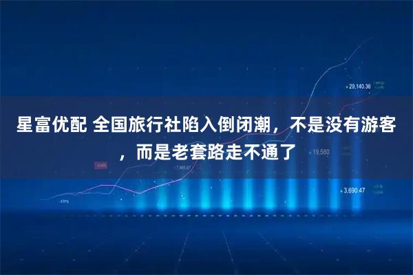 星富优配 全国旅行社陷入倒闭潮，不是没有游客，而是老套路走不通了