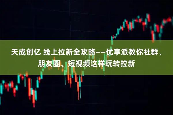 天成创亿 线上拉新全攻略——优享派教你社群、朋友圈、短视频这样玩转拉新