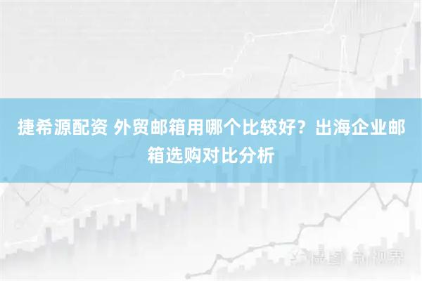 捷希源配资 外贸邮箱用哪个比较好？出海企业邮箱选购对比分析