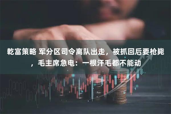 乾富策略 军分区司令离队出走，被抓回后要枪毙，毛主席急电：一根汗毛都不能动